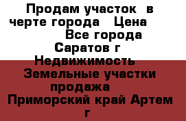 Продам участок​ в черте города › Цена ­ 500 000 - Все города, Саратов г. Недвижимость » Земельные участки продажа   . Приморский край,Артем г.